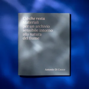 Ciò che resta. Materiali per un archivio sensibile intorno alla natura del fiume — Antonio Di Cecco